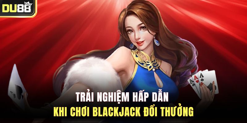 Trải nghiệm hấp dẫn khi chơi Blackjack đổi thưởng